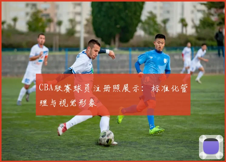 CBA联赛球员注册照展示：标准化管理与视觉形象