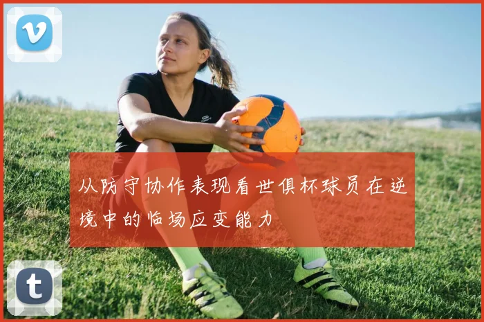 从防守协作表现看世俱杯球员在逆境中的临场应变能力